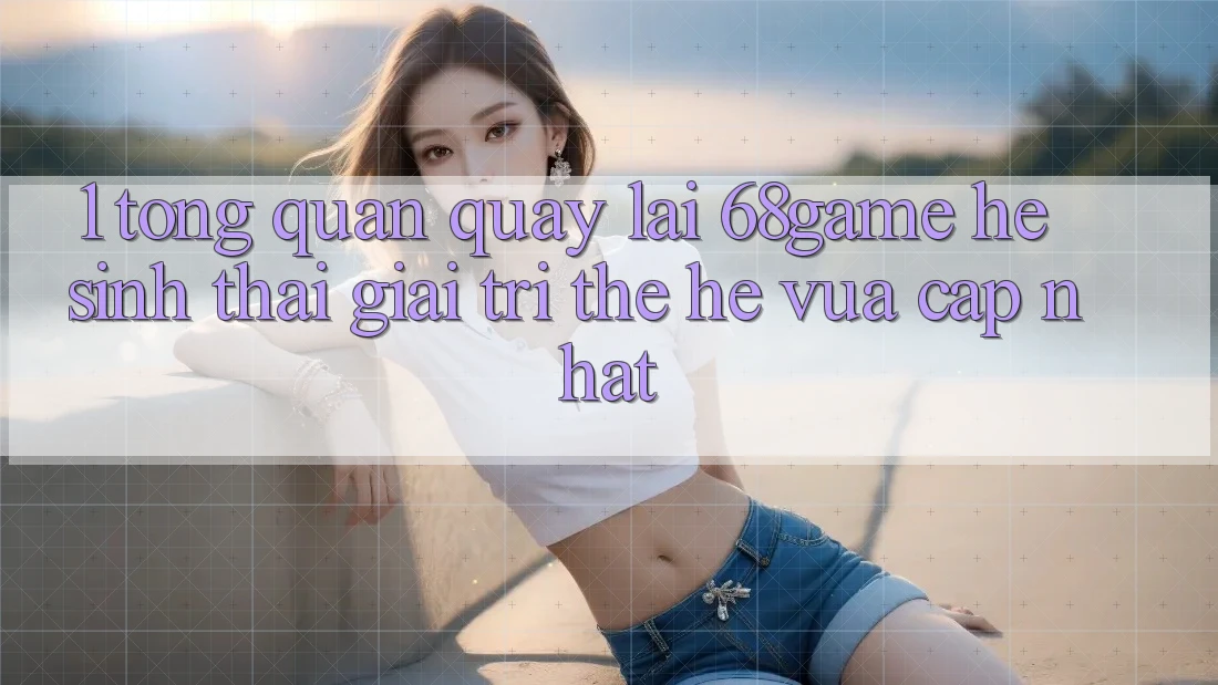 1. Tổng Quan Quay lại 68game - Hệ Sinh Thái Giải Trí Thế Hệ Vừa cập nhật