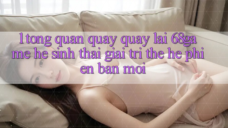 1. Tổng Quan Quay quay lại 68game - Hệ Sinh Thái Giải Trí Thế Hệ Phiên bản mới 1. Tổng Quan Quay quay lại 68game - Hệ Sinh Thái Giải Trí Thế Hệ Phiên bản mới