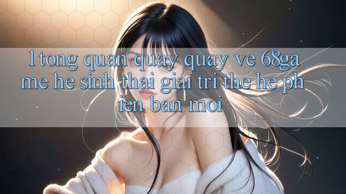 1. Tổng Quan Quay quay về 68game - Hệ Sinh Thái Giải Trí Thế Hệ Phiên bản mới