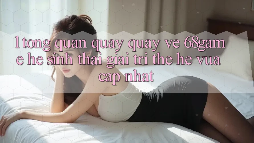 1. Tổng Quan Quay quay về 68game - Hệ Sinh Thái Giải Trí Thế Hệ Vừa cập nhật 1. Tổng Quan Quay quay về 68game - Hệ Sinh Thái Giải Trí Thế Hệ Vừa cập nhật