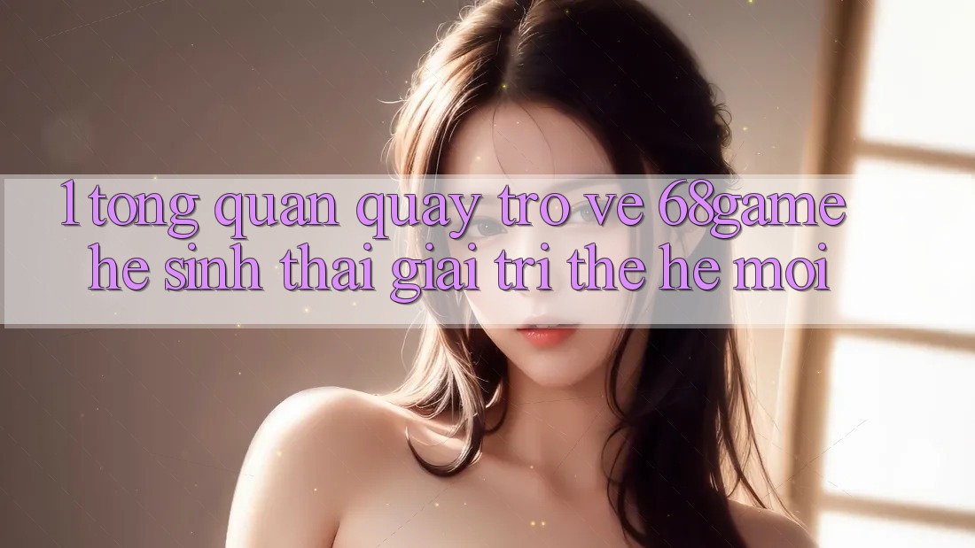 1. Tổng Quan Quay trở về 68game - Hệ Sinh Thái Giải Trí Thế Hệ Mới