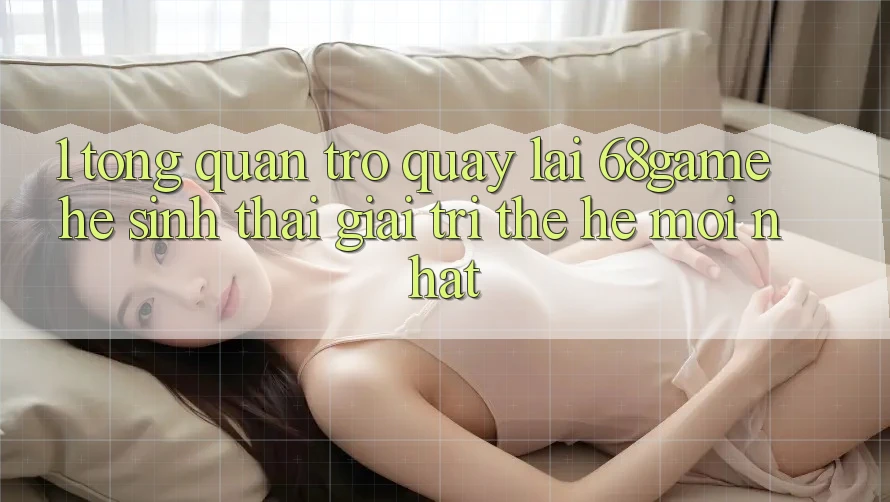 1. Tổng Quan Trở quay lại 68game - Hệ Sinh Thái Giải Trí Thế Hệ Mới nhất