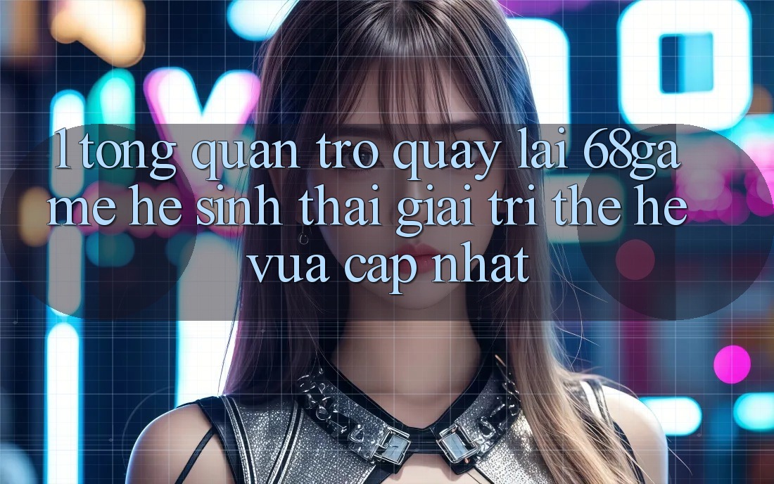1. Tổng Quan Trở quay lại 68game - Hệ Sinh Thái Giải Trí Thế Hệ Vừa cập nhật 1. Tổng Quan Trở quay lại 68game - Hệ Sinh Thái Giải Trí Thế Hệ Vừa cập nhật