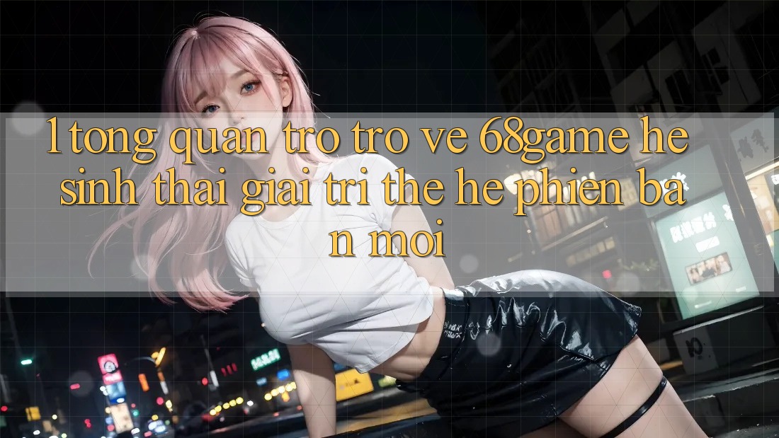 1. Tổng Quan Trở trở về 68game - Hệ Sinh Thái Giải Trí Thế Hệ Phiên bản mới