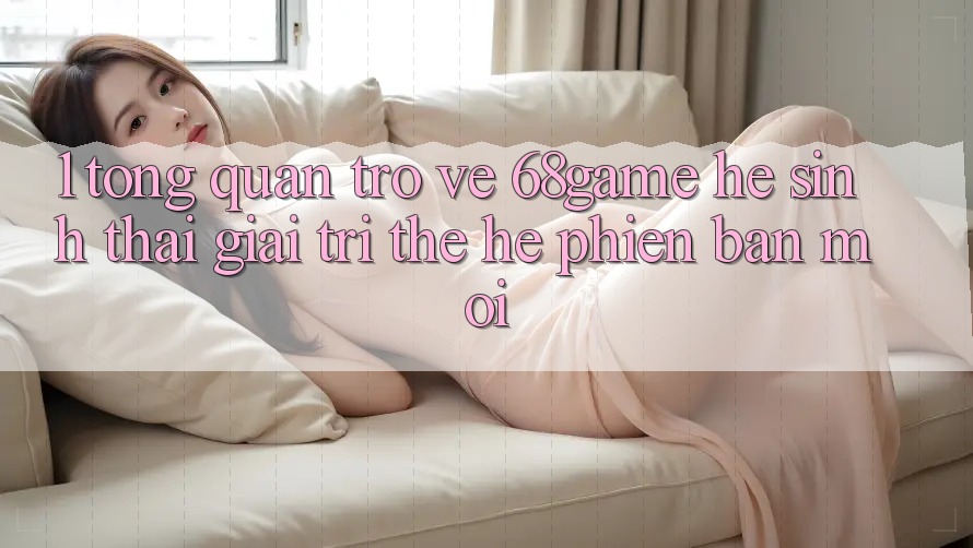 1. Tổng Quan Trở về 68game - Hệ Sinh Thái Giải Trí Thế Hệ Phiên bản mới