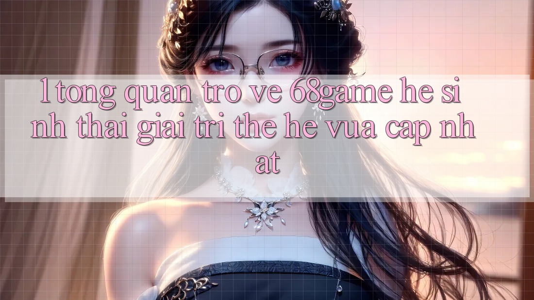 1. Tổng Quan Trở về 68game - Hệ Sinh Thái Giải Trí Thế Hệ Vừa cập nhật