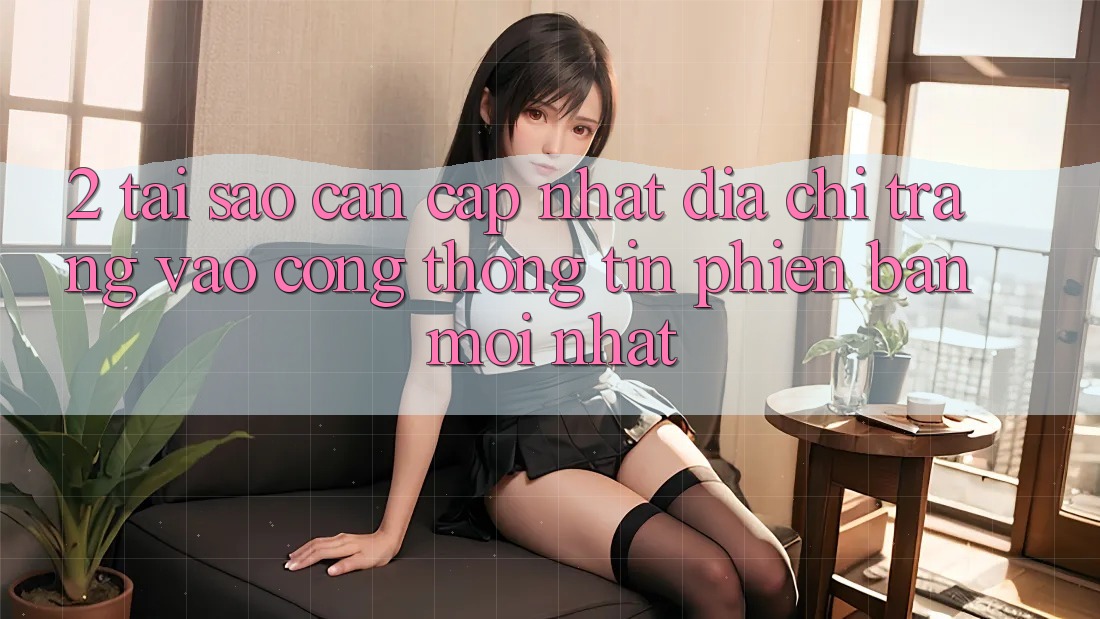 2. Tại Sao Cần Cập Nhật Địa chỉ trang Vào Cổng thông tin Phiên bản mới Nhất?