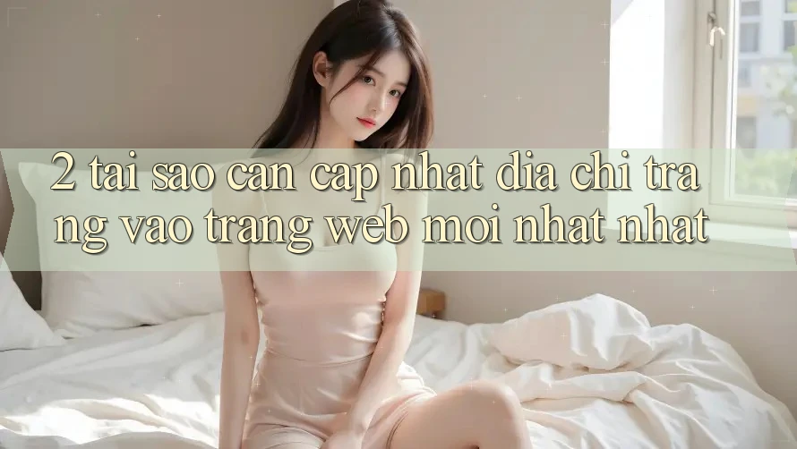2. Tại Sao Cần Cập Nhật Địa chỉ trang Vào Trang web Mới nhất Nhất?