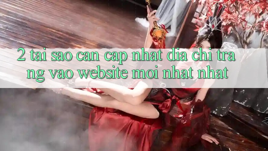 2. Tại Sao Cần Cập Nhật Địa chỉ trang Vào Website Mới nhất Nhất?