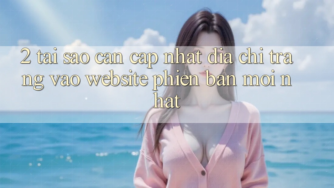 2. Tại Sao Cần Cập Nhật Địa chỉ trang Vào Website Phiên bản mới Nhất?