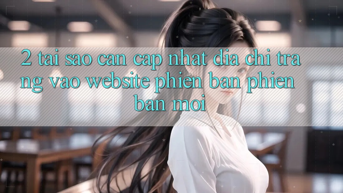 2. Tại Sao Cần Cập Nhật Địa chỉ trang Vào Website Phiên bản phiên bản mới? 2. Tại Sao Cần Cập Nhật Địa chỉ trang Vào Website Phiên bản phiên bản mới?