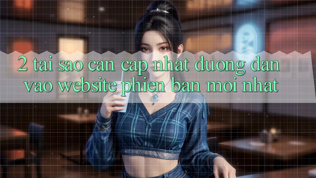 2. Tại Sao Cần Cập Nhật Đường dẫn Vào Website Phiên bản mới Nhất?