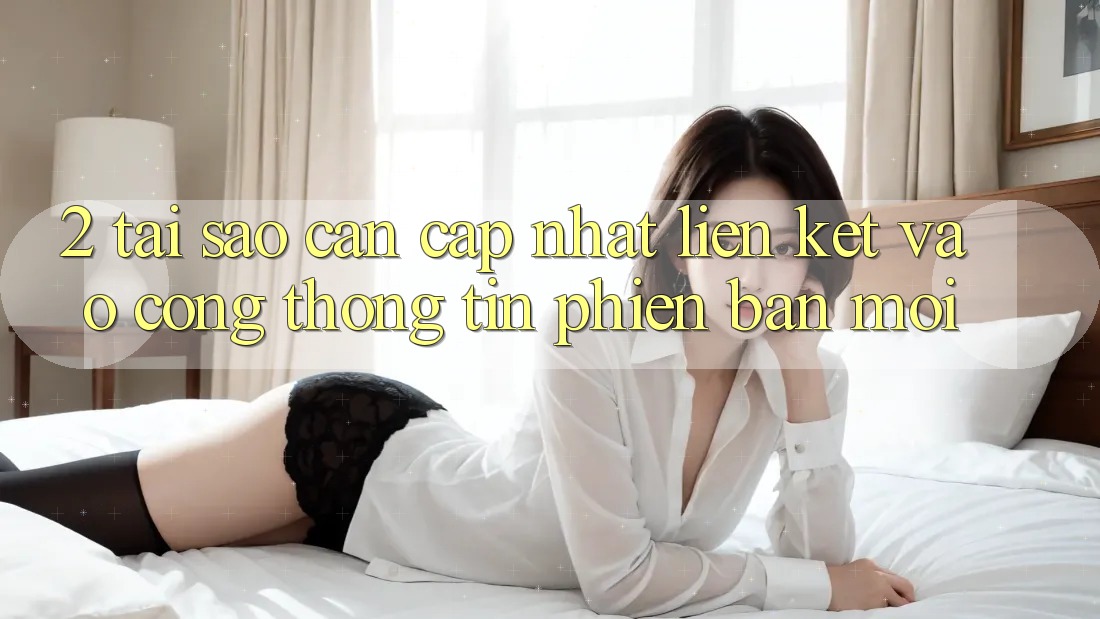 2. Tại Sao Cần Cập Nhật Liên kết Vào Cổng thông tin Phiên bản mới?