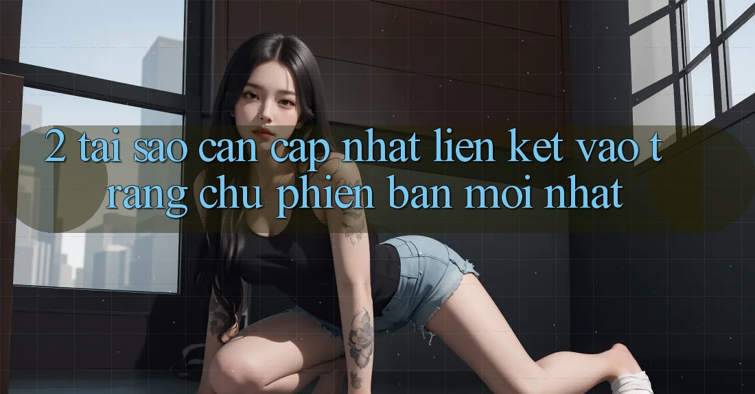 2. Tại Sao Cần Cập Nhật Liên kết Vào Trang chủ Phiên bản mới Nhất?