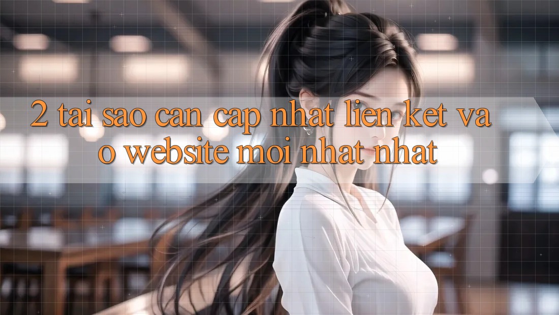 2. Tại Sao Cần Cập Nhật Liên kết Vào Website Mới nhất Nhất?