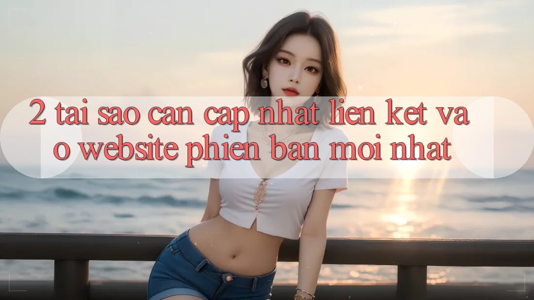 2. Tại Sao Cần Cập Nhật Liên kết Vào Website Phiên bản mới Nhất?