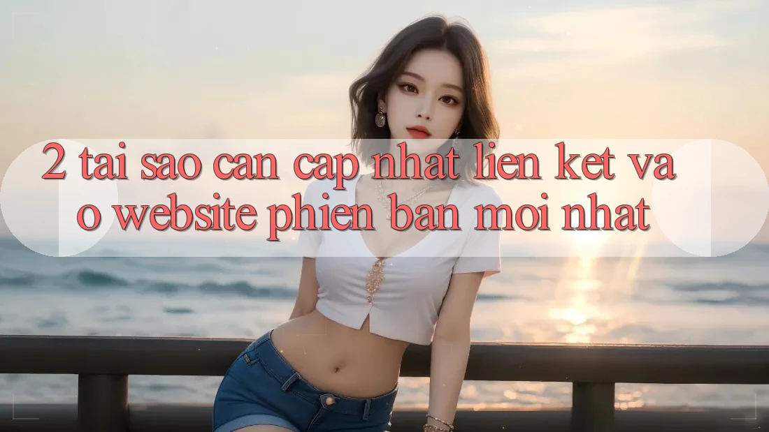 2. Tại Sao Cần Cập Nhật Liên kết Vào Website Phiên bản mới Nhất?