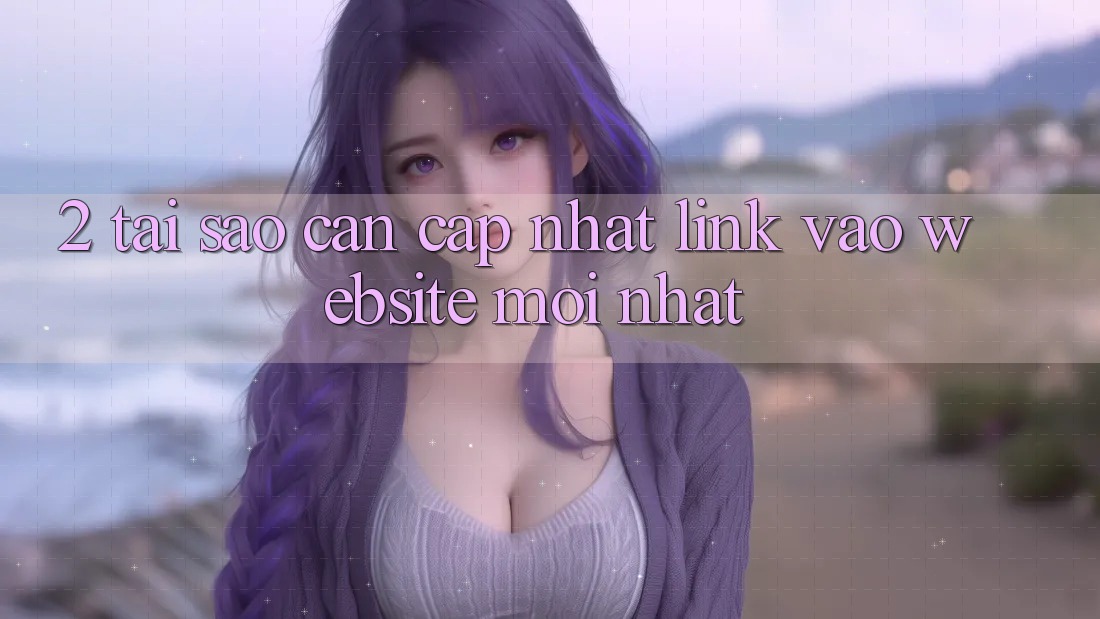 2. Tại Sao Cần Cập Nhật Link Vào Website Mới Nhất?