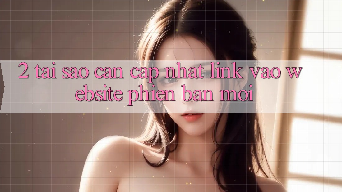 2. Tại Sao Cần Cập Nhật Link Vào Website Phiên bản mới? 2. Tại Sao Cần Cập Nhật Link Vào Website Phiên bản mới?