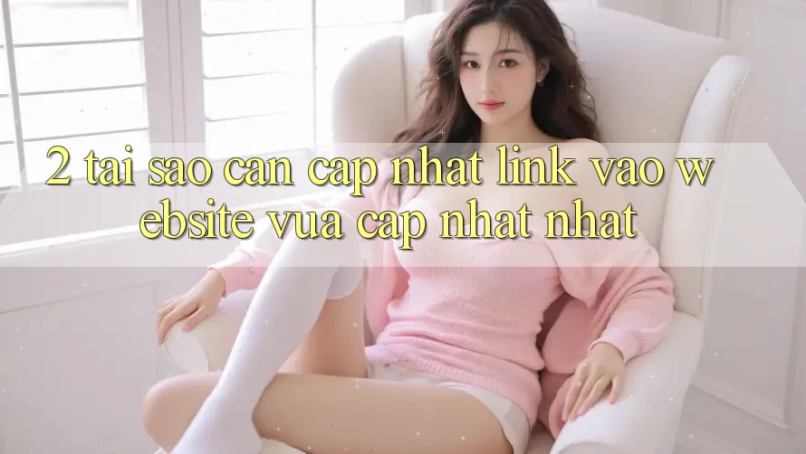 2. Tại Sao Cần Cập Nhật Link Vào Website Vừa cập nhật Nhất?