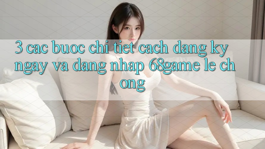 3. Các bước Chi Tiết Cách Đăng ký ngay Và Đăng Nhập 68game Lẹ Chóng 3. Các bước Chi Tiết Cách Đăng ký ngay Và Đăng Nhập 68game Lẹ Chóng