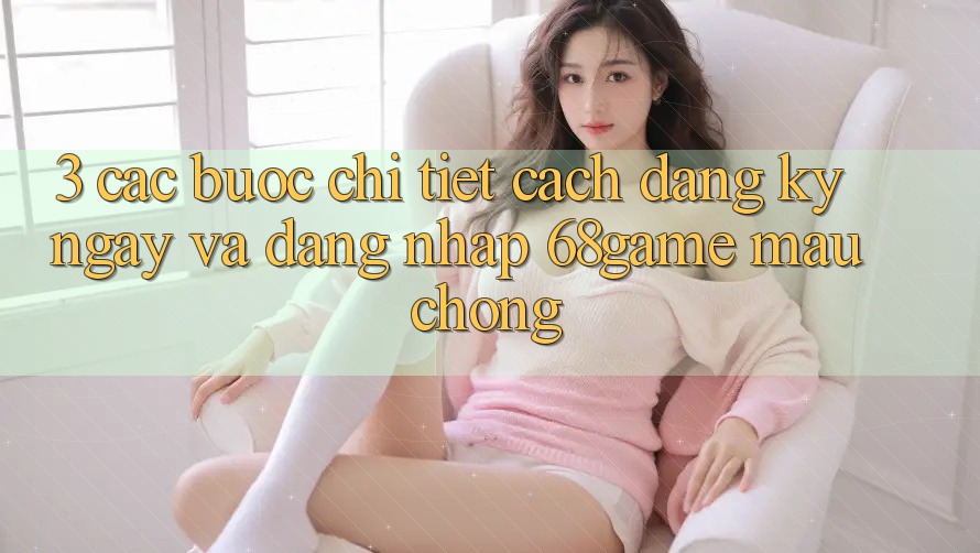 3. Các bước Chi Tiết Cách Đăng ký ngay Và Đăng Nhập 68game Mau Chóng