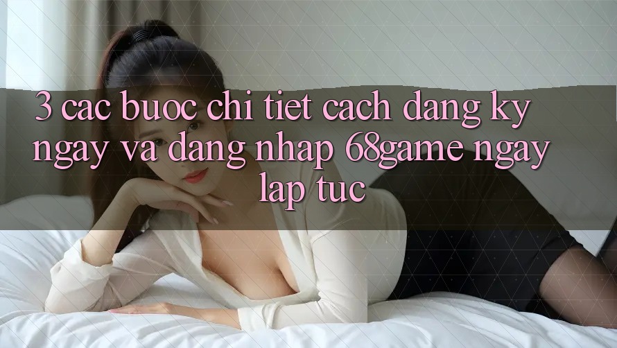 3. Các bước Chi Tiết Cách Đăng ký ngay Và Đăng Nhập 68game Ngay lập tức 3. Các bước Chi Tiết Cách Đăng ký ngay Và Đăng Nhập 68game Ngay lập tức