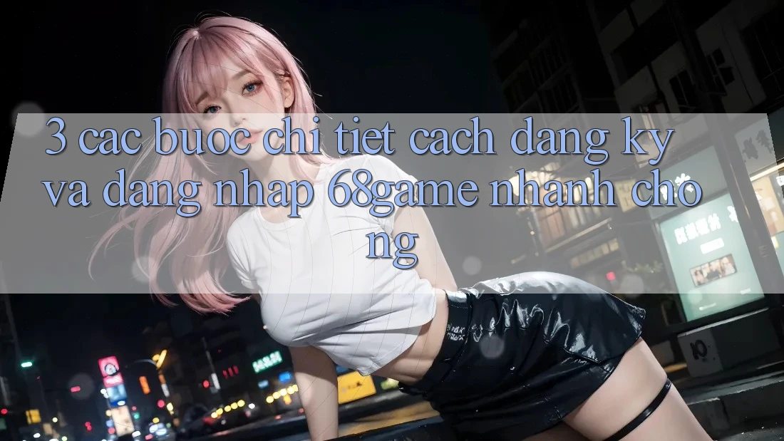 3. Các bước Chi Tiết Cách Đăng Ký Và Đăng Nhập 68game Nhanh Chóng