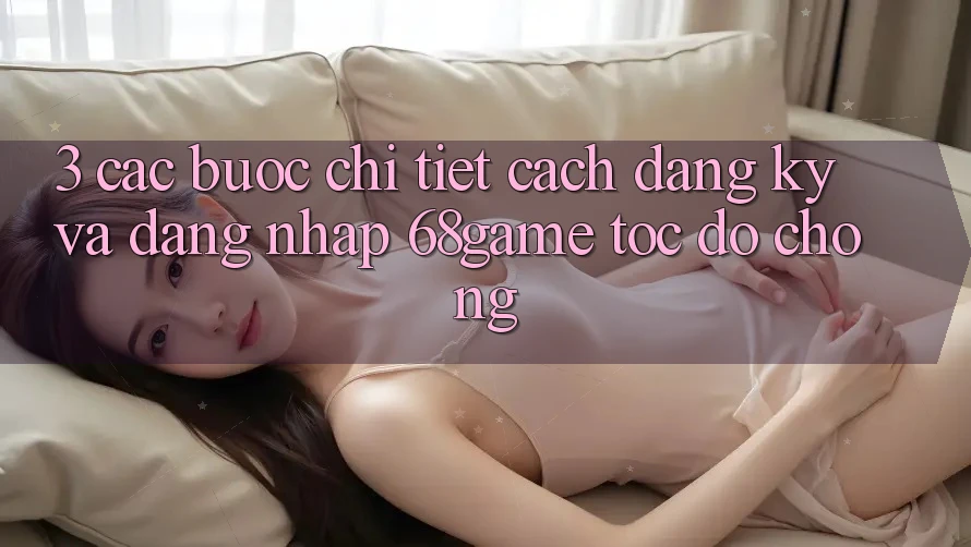 3. Các bước Chi Tiết Cách Đăng Ký Và Đăng Nhập 68game Tốc độ Chóng