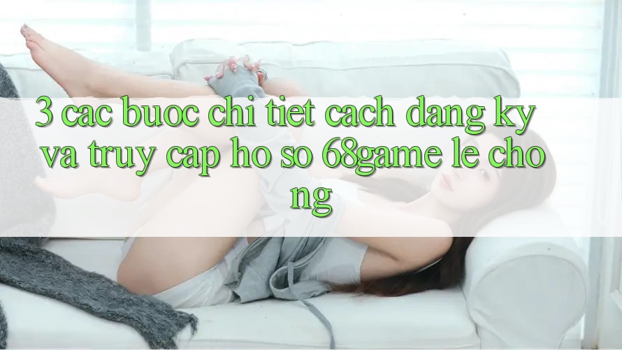 3. Các bước Chi Tiết Cách Đăng Ký Và Truy cập hồ sơ 68game Lẹ Chóng