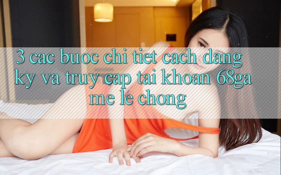 3. Các bước Chi Tiết Cách Đăng Ký Và Truy cập tài khoản 68game Lẹ Chóng