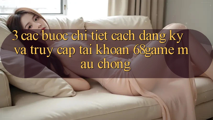 3. Các bước Chi Tiết Cách Đăng Ký Và Truy cập tài khoản 68game Mau Chóng