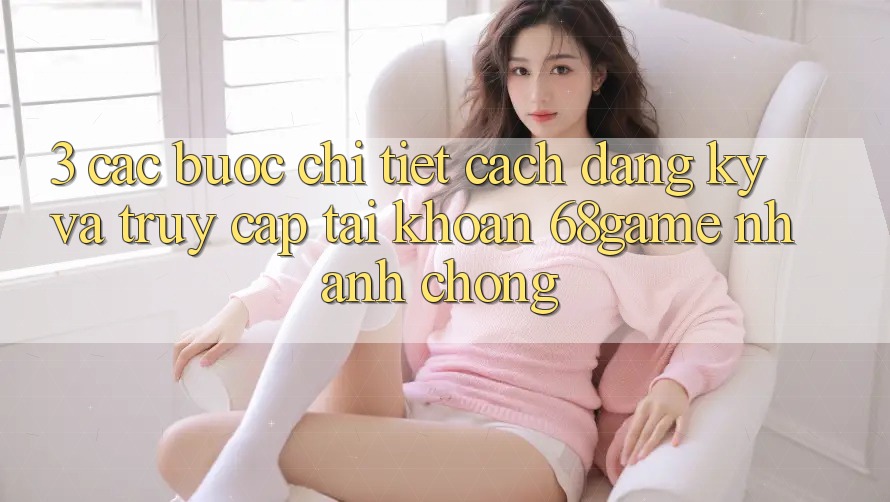 3. Các bước Chi Tiết Cách Đăng Ký Và Truy cập tài khoản 68game Nhanh chóng 3. Các bước Chi Tiết Cách Đăng Ký Và Truy cập tài khoản 68game Nhanh chóng