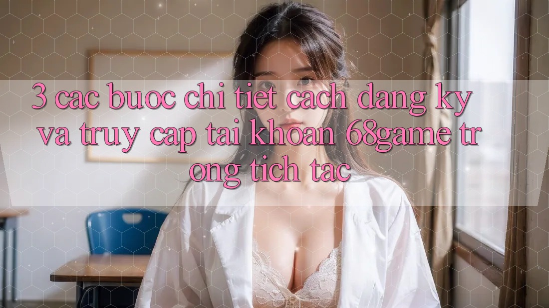 3. Các bước Chi Tiết Cách Đăng Ký Và Truy cập tài khoản 68game Trong tích tắc