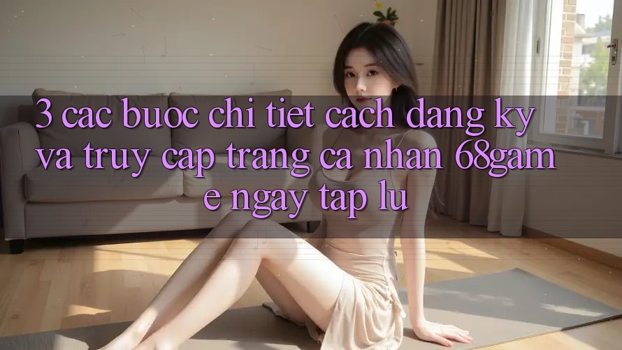3. Các bước Chi Tiết Cách Đăng Ký Và Truy cập trang cá nhân 68game Ngay tắp lự