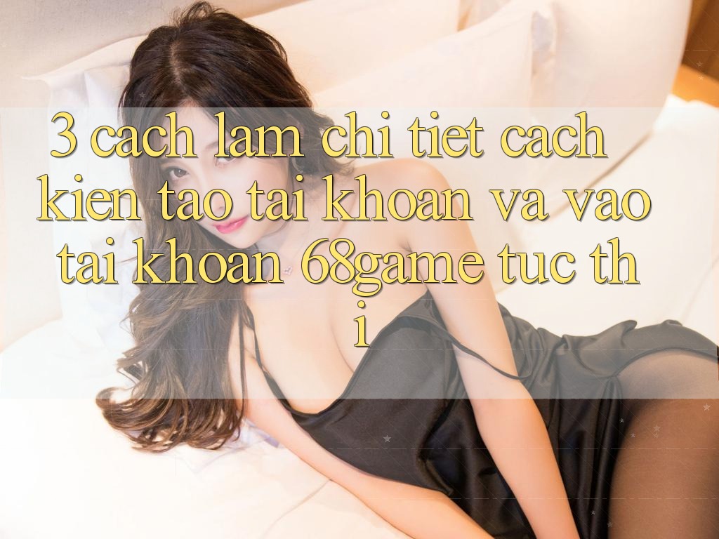 3. Cách làm Chi Tiết Cách Kiến tạo tài khoản Và Vào tài khoản 68game Tức thì