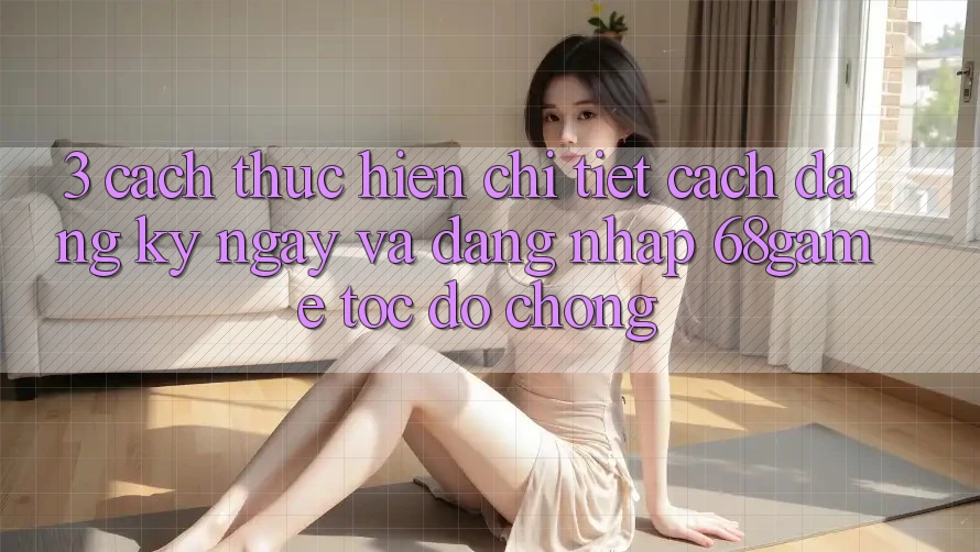 3. Cách thực hiện Chi Tiết Cách Đăng ký ngay Và Đăng Nhập 68game Tốc độ Chóng