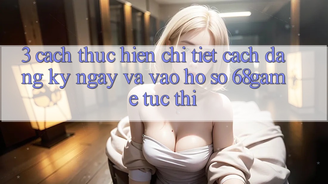 3. Cách thực hiện Chi Tiết Cách Đăng ký ngay Và Vào hồ sơ 68game Tức thì