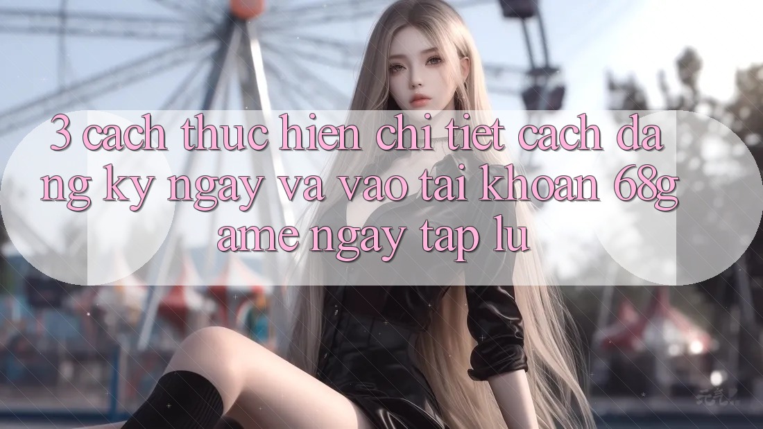3. Cách thực hiện Chi Tiết Cách Đăng ký ngay Và Vào tài khoản 68game Ngay tắp lự