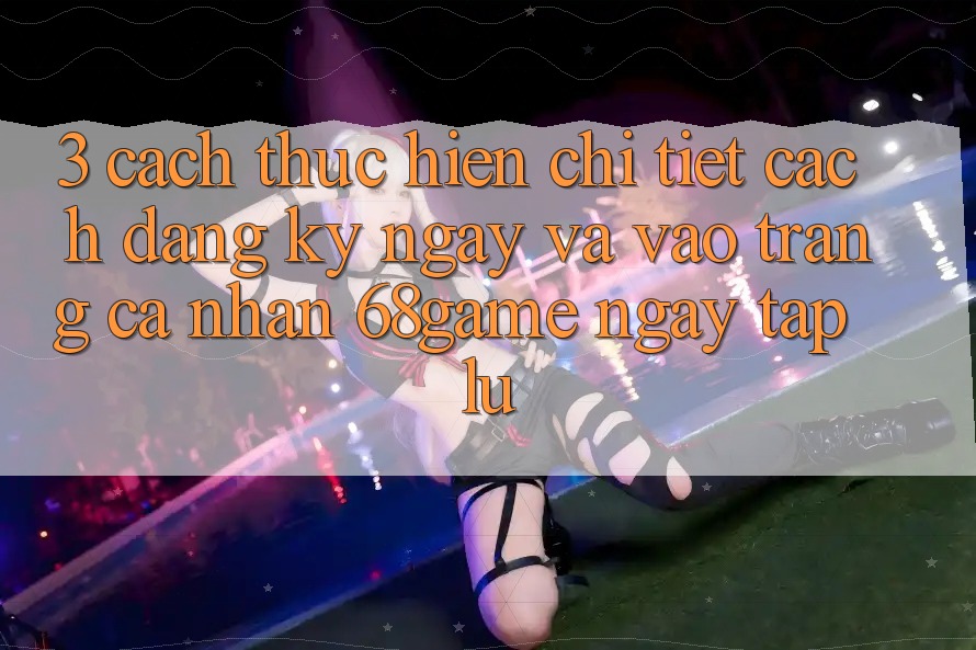 3. Cách thực hiện Chi Tiết Cách Đăng ký ngay Và Vào trang cá nhân 68game Ngay tắp lự