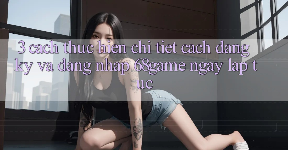 3. Cách thực hiện Chi Tiết Cách Đăng Ký Và Đăng Nhập 68game Ngay lập tức