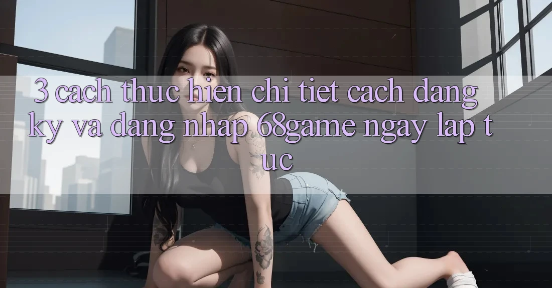 3. Cách thực hiện Chi Tiết Cách Đăng Ký Và Đăng Nhập 68game Ngay lập tức