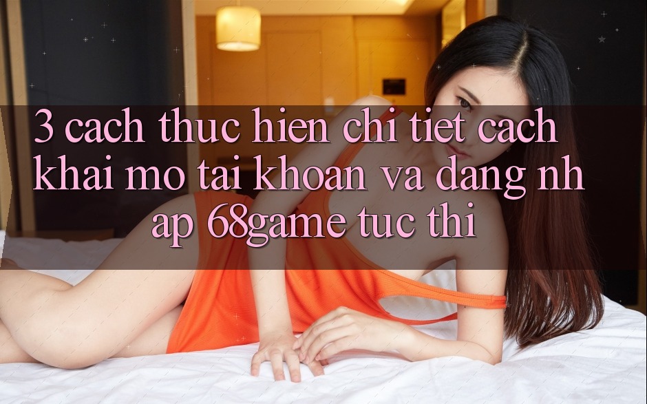 3. Cách thực hiện Chi Tiết Cách Khai mở tài khoản Và Đăng Nhập 68game Tức thì