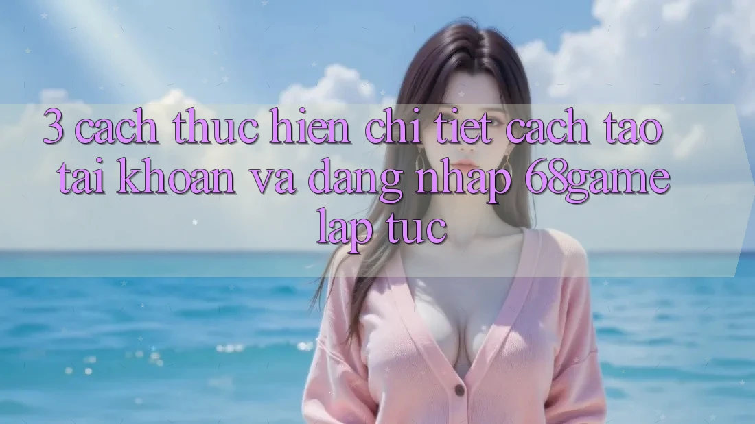 3. Cách thực hiện Chi Tiết Cách Tạo tài khoản Và Đăng Nhập 68game Lập tức
