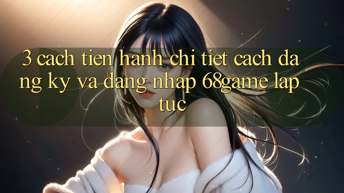 3. Cách tiến hành Chi Tiết Cách Đăng Ký Và Đăng Nhập 68game Lập tức