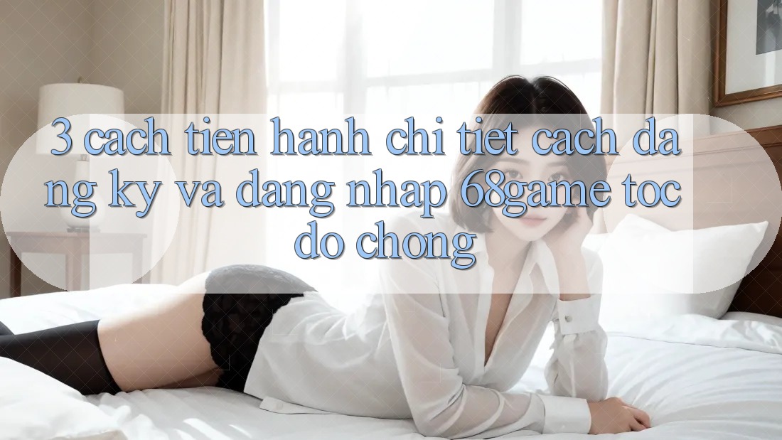 3. Cách tiến hành Chi Tiết Cách Đăng Ký Và Đăng Nhập 68game Tốc độ Chóng