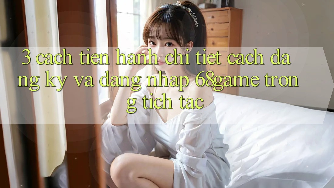 3. Cách tiến hành Chi Tiết Cách Đăng Ký Và Đăng Nhập 68game Trong tích tắc
