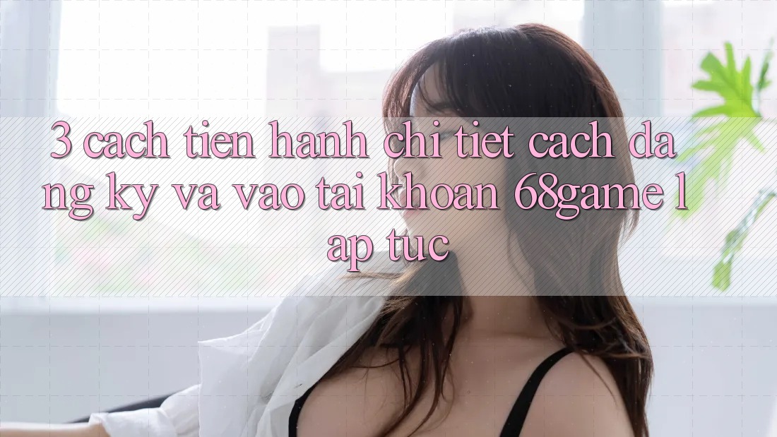 3. Cách tiến hành Chi Tiết Cách Đăng Ký Và Vào tài khoản 68game Lập tức