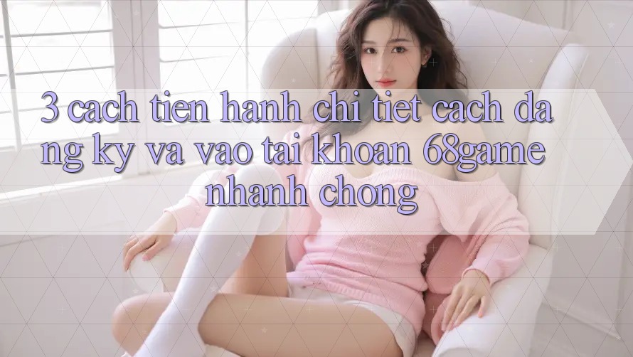 3. Cách tiến hành Chi Tiết Cách Đăng Ký Và Vào tài khoản 68game Nhanh Chóng 3. Cách tiến hành Chi Tiết Cách Đăng Ký Và Vào tài khoản 68game Nhanh Chóng