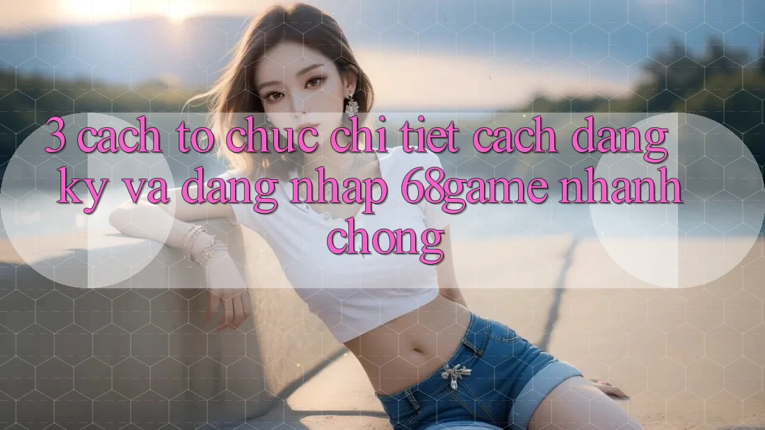3. Cách tổ chức Chi Tiết Cách Đăng Ký Và Đăng Nhập 68game Nhanh Chóng